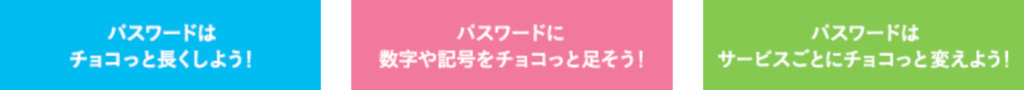 詳細は下記サイトでご確認ください。 チョコっとプラスパスワード(IPA 独立行政法人 情報処理推進機構より)